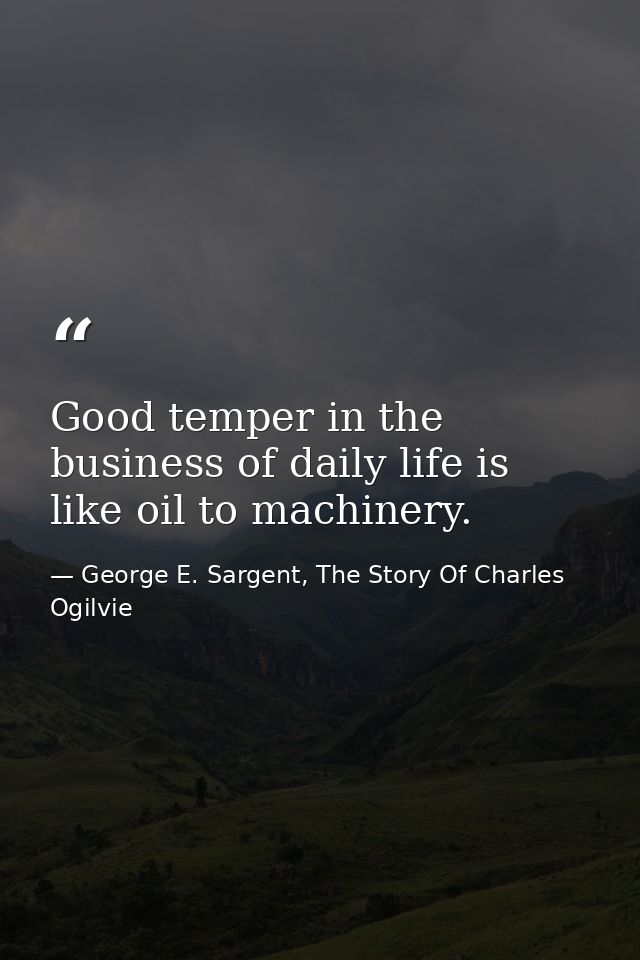 Good temper in the business of daily life is like oil to machinery. — George E. Sargent, The Story Of Charles Ogilvie
