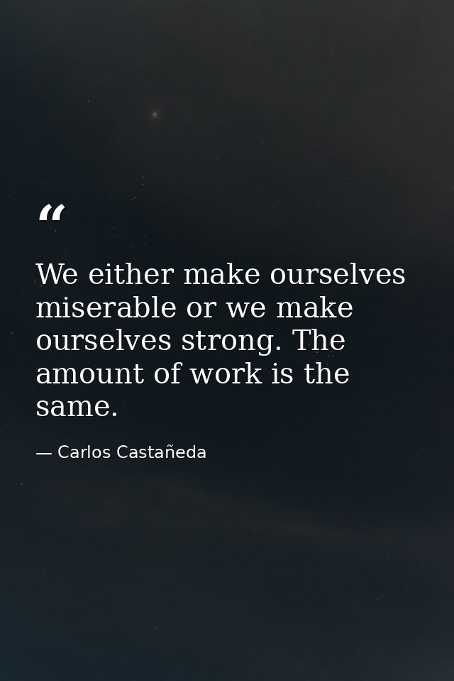 We either make ourselves miserable or we make ourselves strong. The amount of work is the same. — Carlos Castañeda
