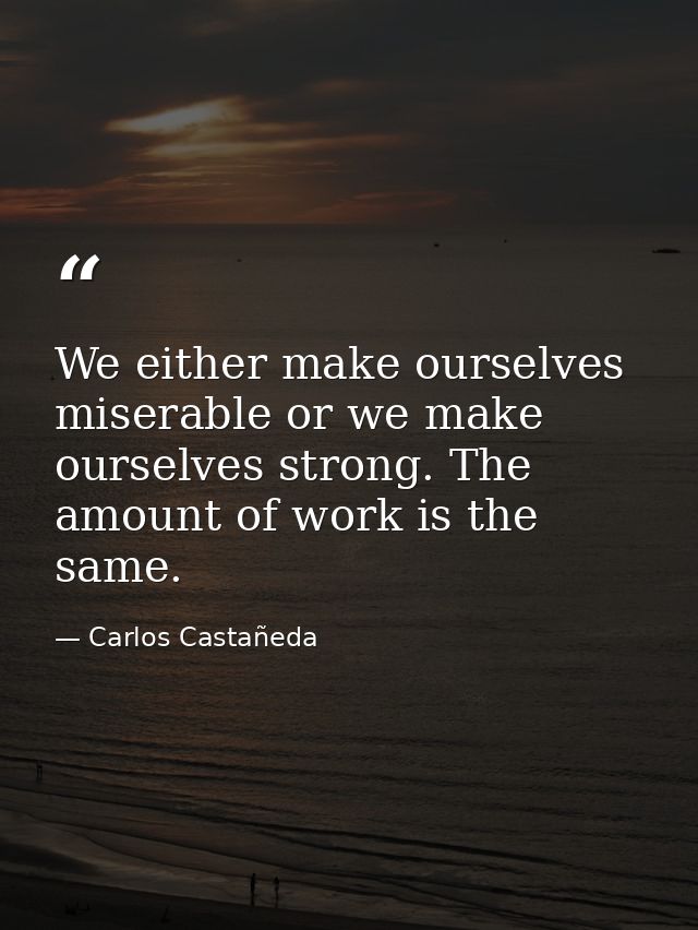 We either make ourselves miserable or we make ourselves strong. The amount of work is the same. — Carlos Castañeda