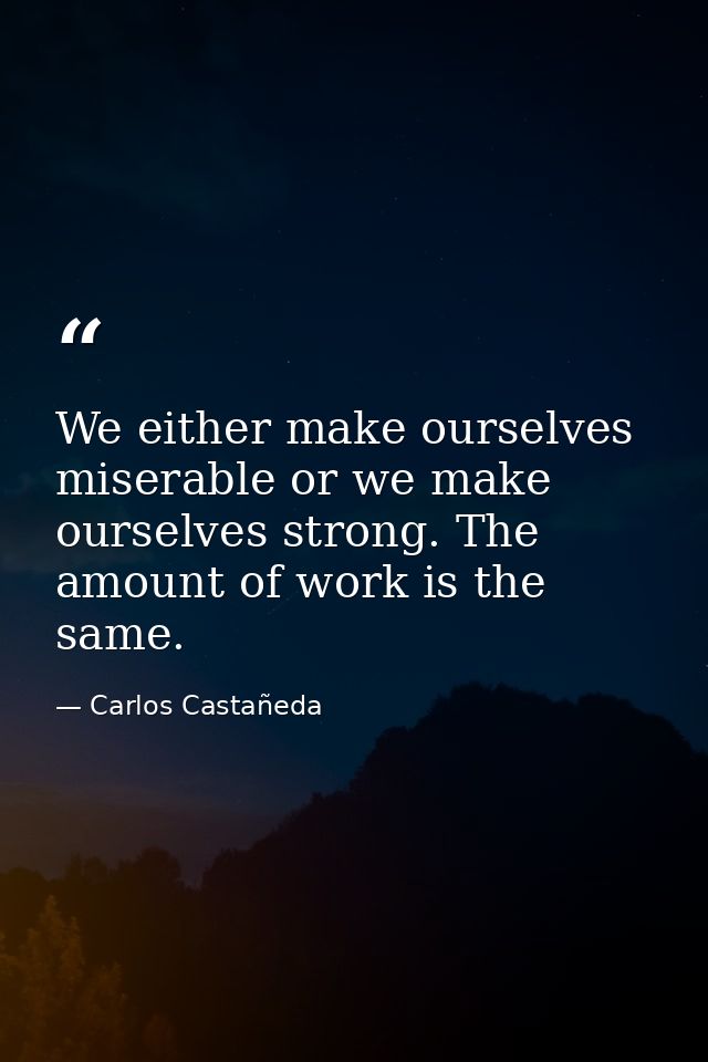 We either make ourselves miserable or we make ourselves strong. The amount of work is the same. — Carlos Castañeda