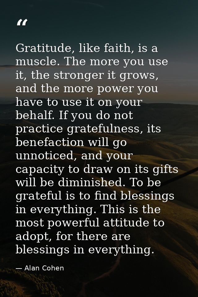 Gratitude, like faith, is a muscle. The more you use it, the stronger it grows, and the more power you have to use it on — Alan Cohen