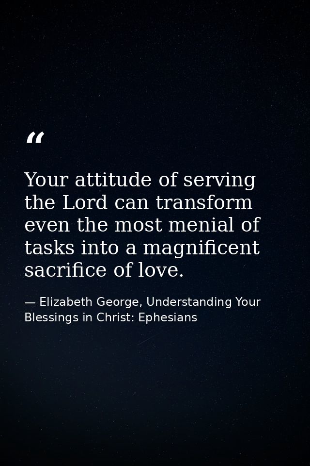 Your attitude of serving the Lord can transform even the most menial of tasks into a magnificent sacrifice of love. — Elizabeth George, Understanding Your Blessings in Christ: Ephesians