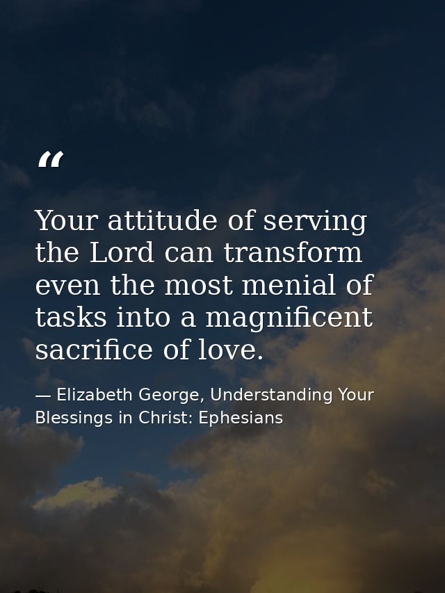 Your attitude of serving the Lord can transform even the most menial of tasks into a magnificent sacrifice of love. — Elizabeth George, Understanding Your Blessings in Christ: Ephesians