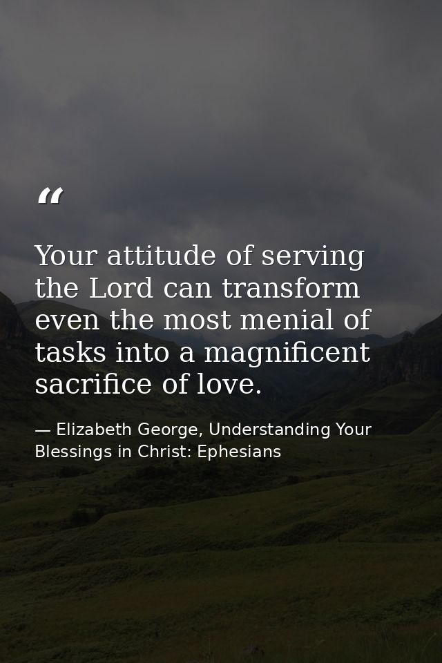 Your attitude of serving the Lord can transform even the most menial of tasks into a magnificent sacrifice of love. — Elizabeth George, Understanding Your Blessings in Christ: Ephesians