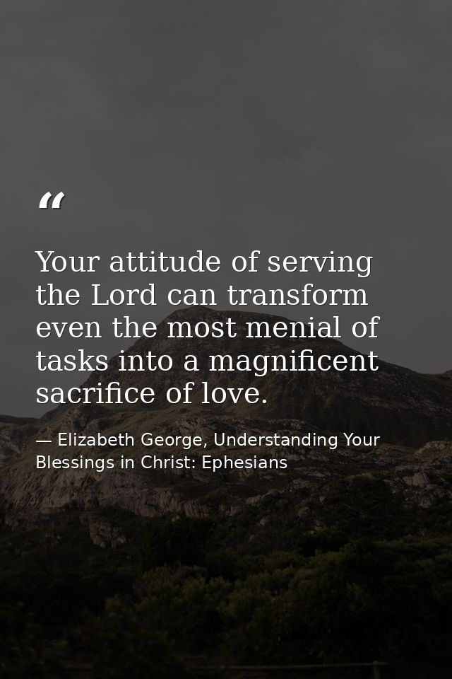 Your attitude of serving the Lord can transform even the most menial of tasks into a magnificent sacrifice of love. — Elizabeth George, Understanding Your Blessings in Christ: Ephesians