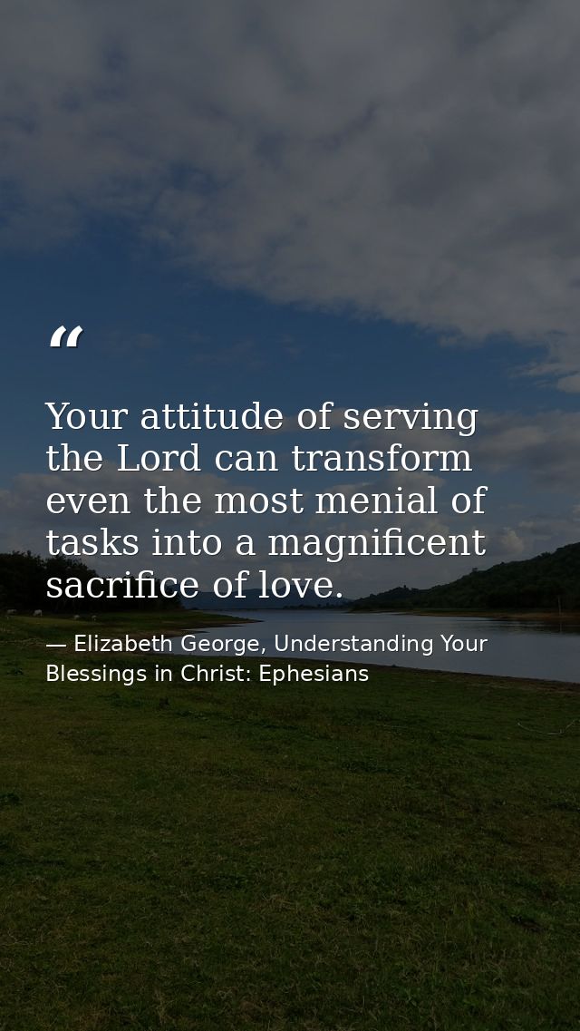 Your attitude of serving the Lord can transform even the most menial of tasks into a magnificent sacrifice of love. — Elizabeth George, Understanding Your Blessings in Christ: Ephesians