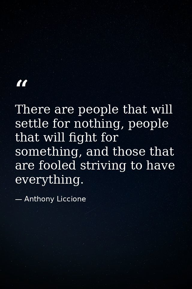 There are people that will settle for nothing, people that will fight for something, and those that are fooled striving  — Anthony Liccione