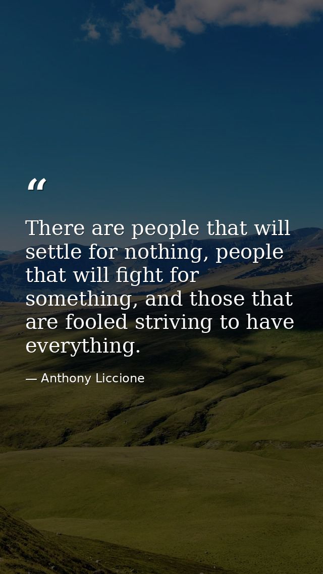 There are people that will settle for nothing, people that will fight for something, and those that are fooled striving  — Anthony Liccione