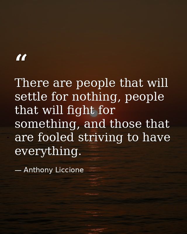 There are people that will settle for nothing, people that will fight for something, and those that are fooled striving  — Anthony Liccione