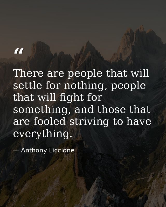 There are people that will settle for nothing, people that will fight for something, and those that are fooled striving  — Anthony Liccione
