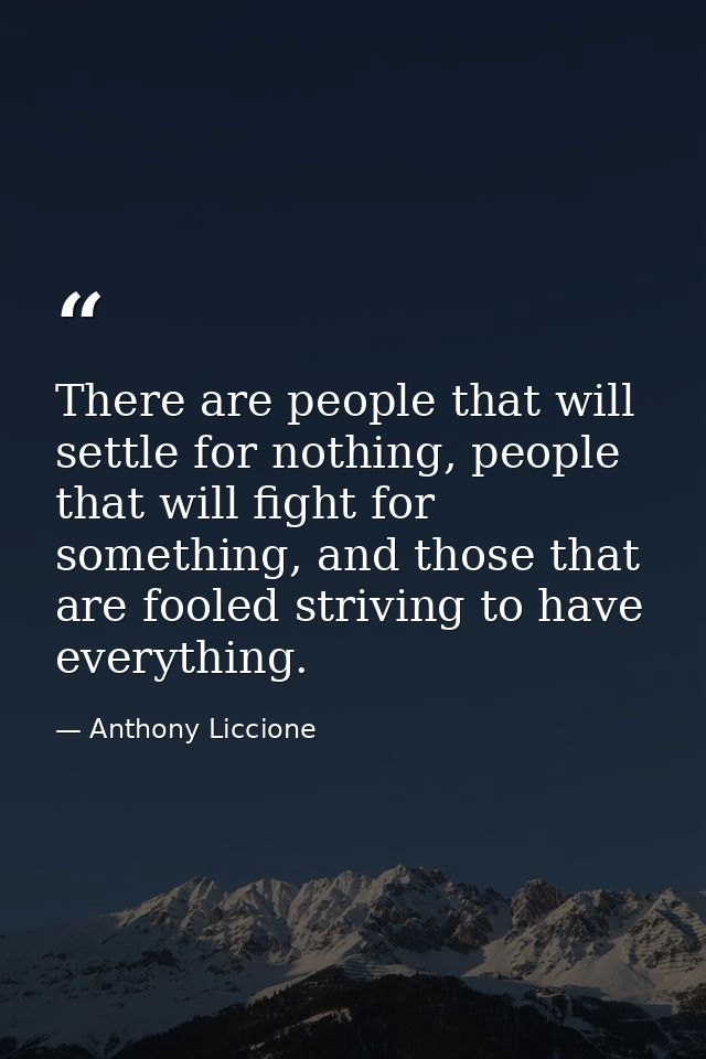 There are people that will settle for nothing, people that will fight for something, and those that are fooled striving  — Anthony Liccione
