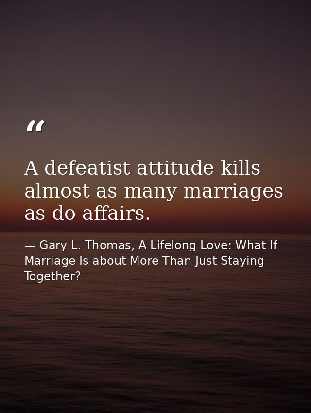 A defeatist attitude kills almost as many marriages as do affairs. — Gary L. Thomas, A Lifelong Love: What If Marriage Is about More Than Just Staying Together?