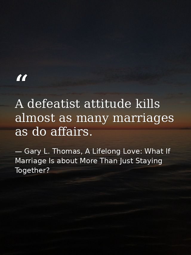 A defeatist attitude kills almost as many marriages as do affairs. — Gary L. Thomas, A Lifelong Love: What If Marriage Is about More Than Just Staying Together?
