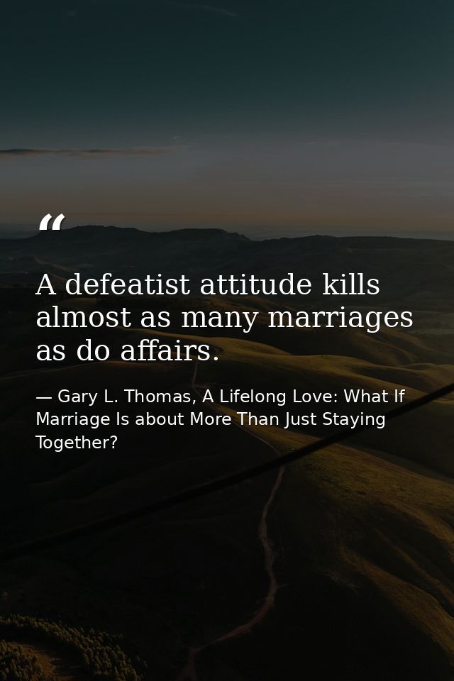 A defeatist attitude kills almost as many marriages as do affairs. — Gary L. Thomas, A Lifelong Love: What If Marriage Is about More Than Just Staying Together?