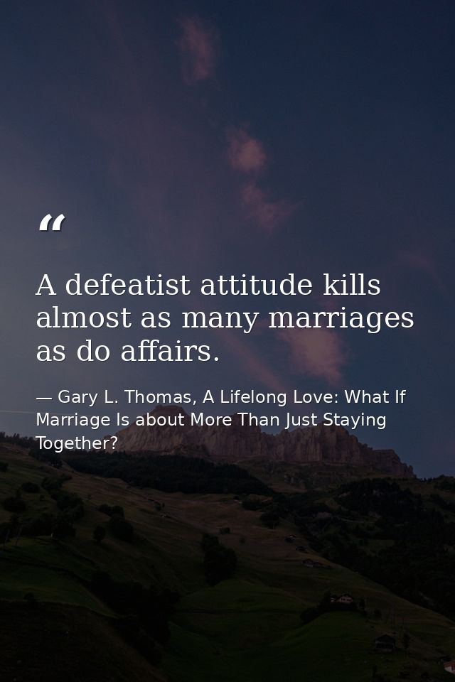 A defeatist attitude kills almost as many marriages as do affairs. — Gary L. Thomas, A Lifelong Love: What If Marriage Is about More Than Just Staying Together?