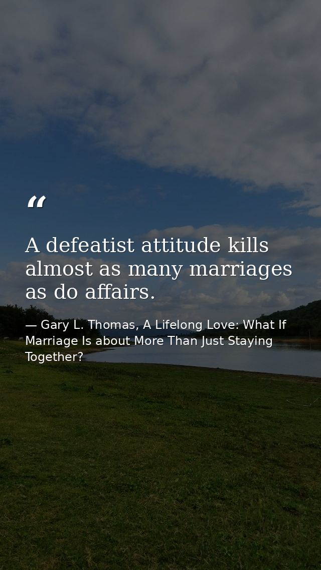 A defeatist attitude kills almost as many marriages as do affairs. — Gary L. Thomas, A Lifelong Love: What If Marriage Is about More Than Just Staying Together?