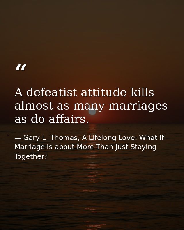 A defeatist attitude kills almost as many marriages as do affairs. — Gary L. Thomas, A Lifelong Love: What If Marriage Is about More Than Just Staying Together?