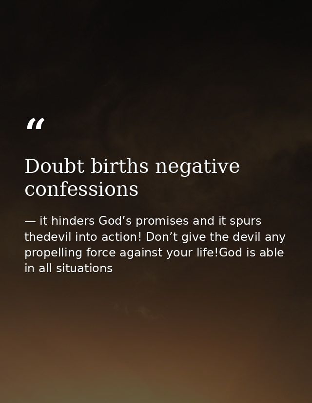 Doubt births negative confessions — it hinders God’s promises and it spurs thedevil into action! Don’t give the devil any propelling force against your life!God is able in all situations