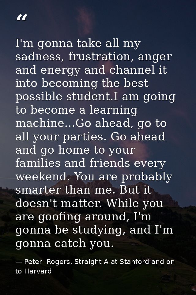 I'm gonna take all my sadness, frustration, anger and energy and channel it into becoming the best possible student.I am — Peter  Rogers, Straight A at Stanford and on to Harvard