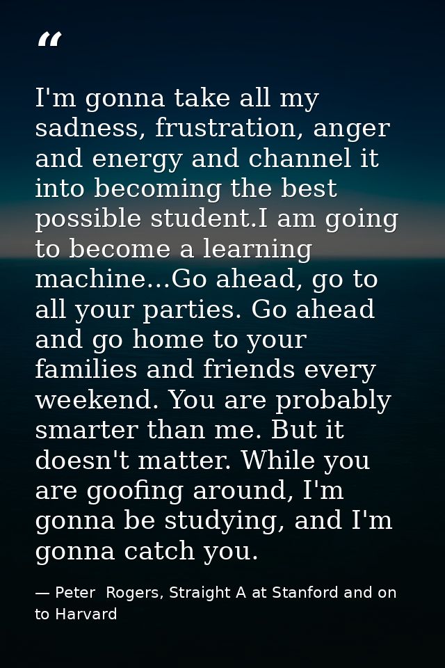 I'm gonna take all my sadness, frustration, anger and energy and channel it into becoming the best possible student.I am — Peter  Rogers, Straight A at Stanford and on to Harvard