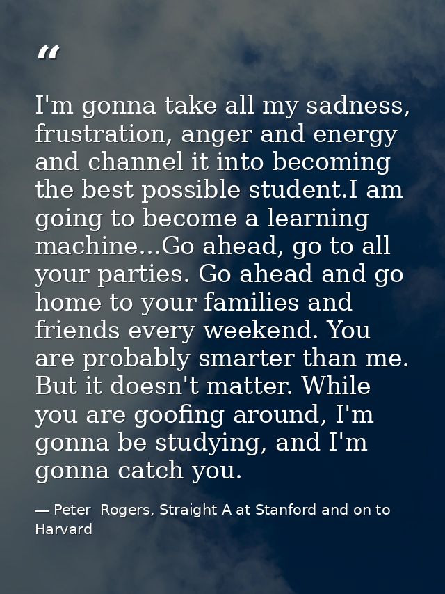 I'm gonna take all my sadness, frustration, anger and energy and channel it into becoming the best possible student.I am — Peter  Rogers, Straight A at Stanford and on to Harvard