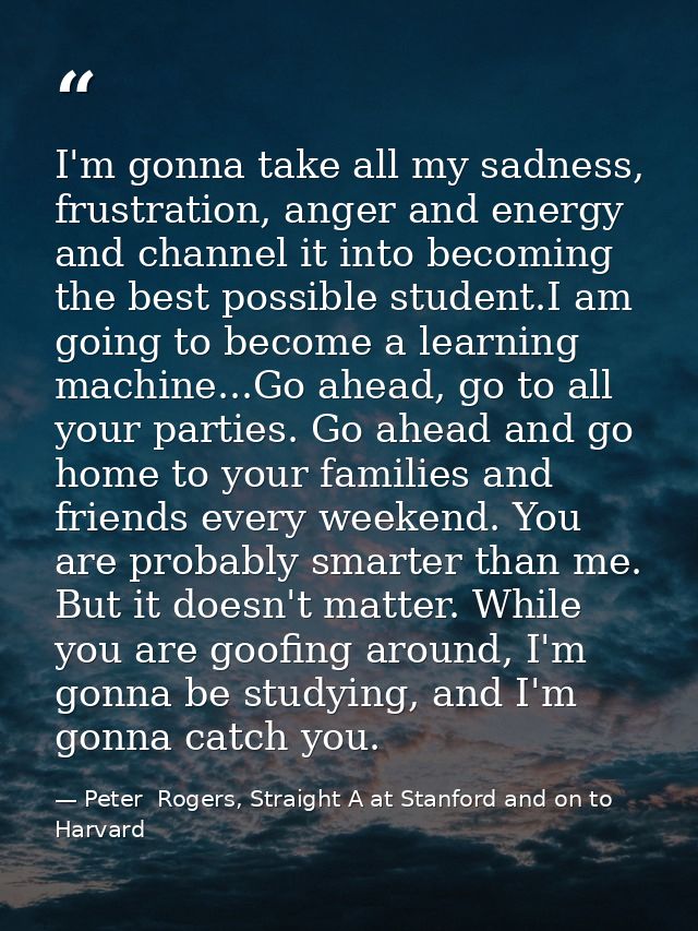I'm gonna take all my sadness, frustration, anger and energy and channel it into becoming the best possible student.I am — Peter  Rogers, Straight A at Stanford and on to Harvard