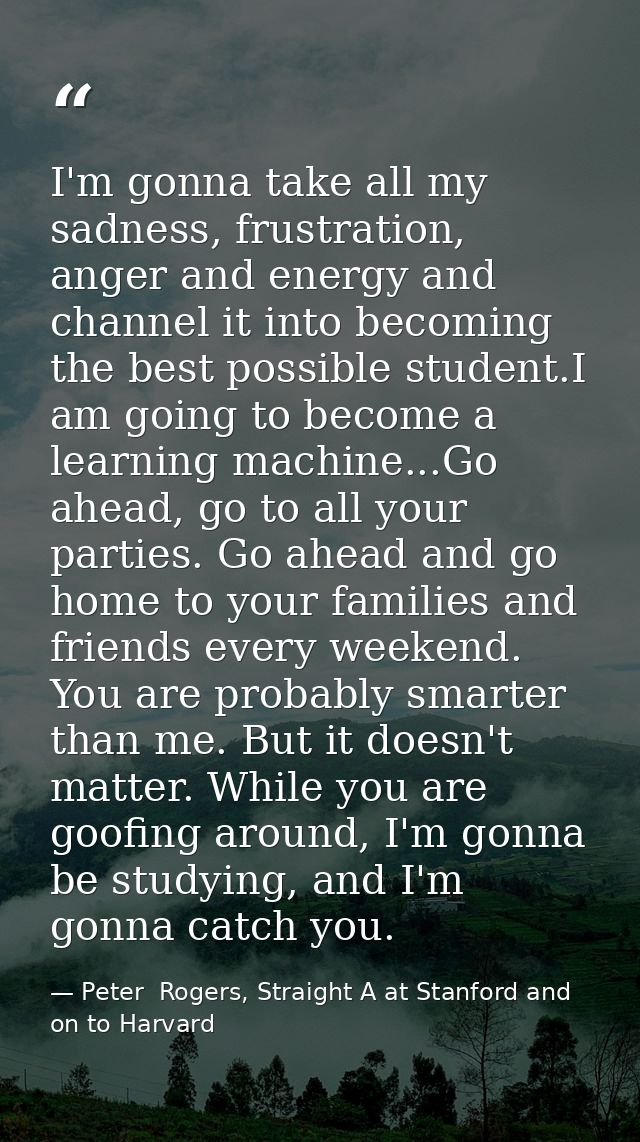 I'm gonna take all my sadness, frustration, anger and energy and channel it into becoming the best possible student.I am — Peter  Rogers, Straight A at Stanford and on to Harvard