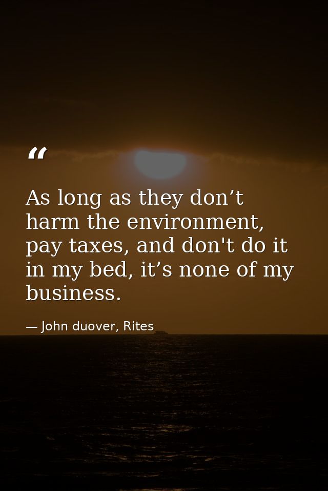 As long as they don’t harm the environment, pay taxes, and don't do it in my bed, it’s none of my business. — John duover, Rites