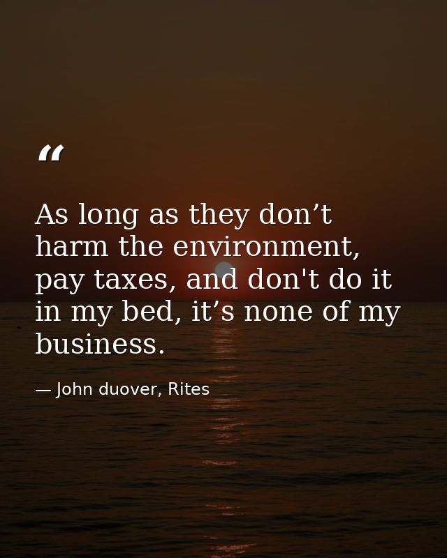 As long as they don’t harm the environment, pay taxes, and don't do it in my bed, it’s none of my business. — John duover, Rites