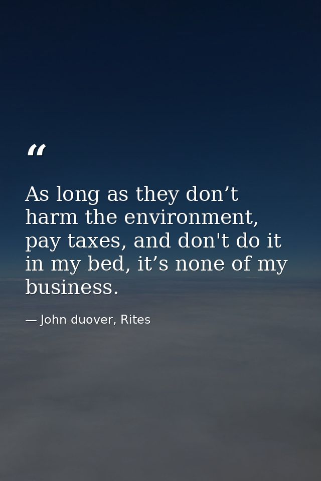 As long as they don’t harm the environment, pay taxes, and don't do it in my bed, it’s none of my business. — John duover, Rites