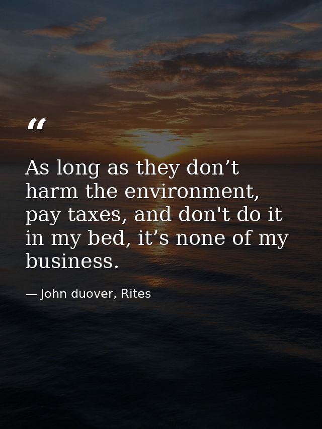 As long as they don’t harm the environment, pay taxes, and don't do it in my bed, it’s none of my business. — John duover, Rites
