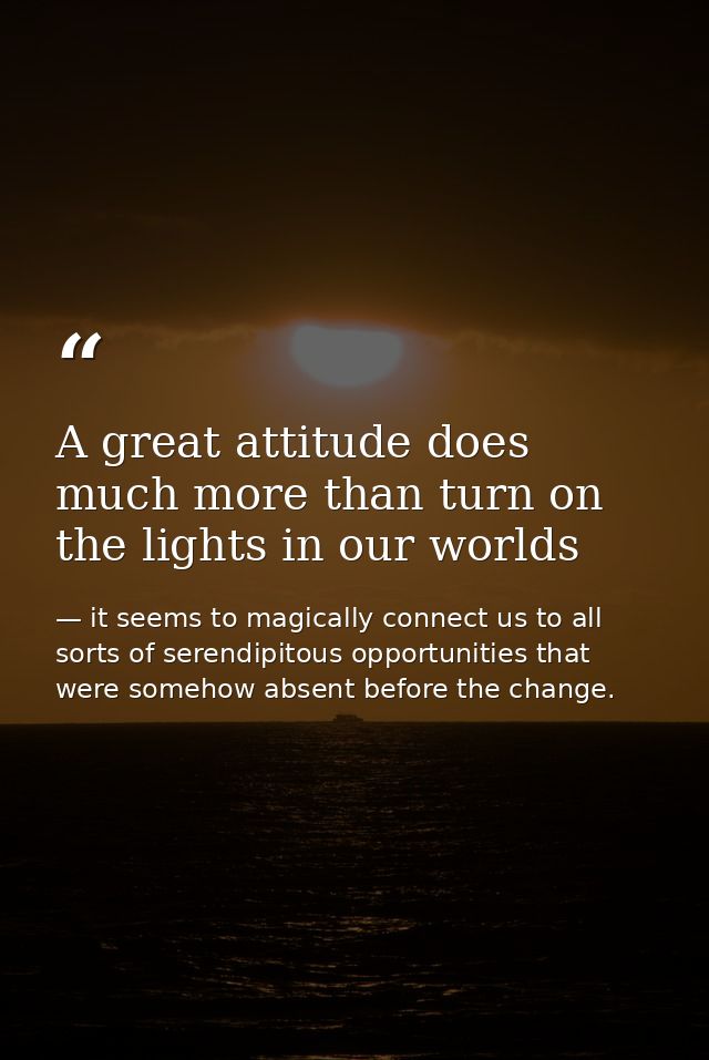 A great attitude does much more than turn on the lights in our worlds — it seems to magically connect us to all sorts of serendipitous opportunities that were somehow absent before the change.