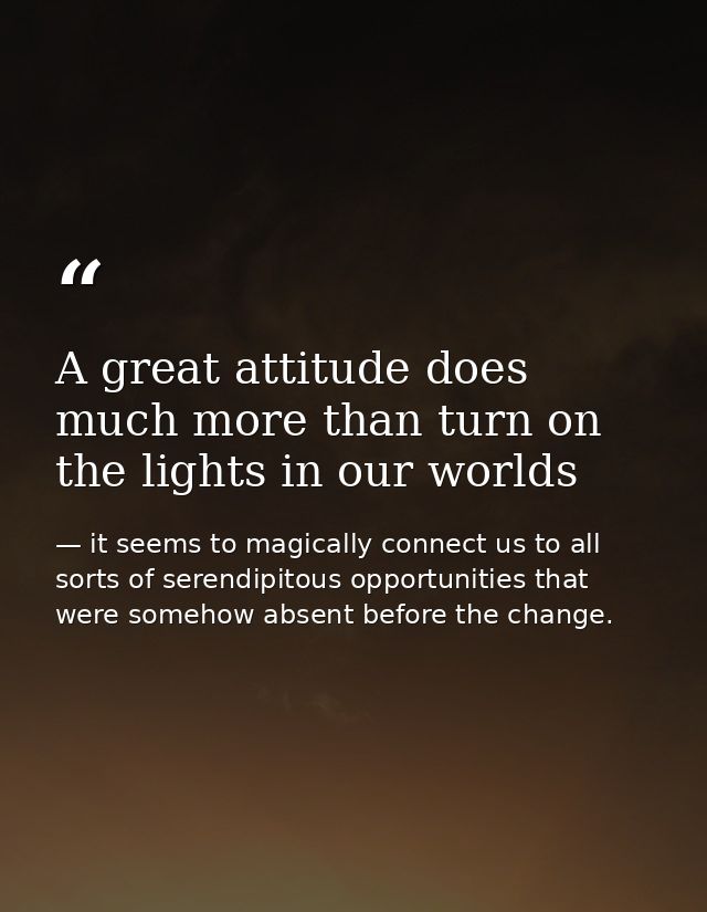 A great attitude does much more than turn on the lights in our worlds — it seems to magically connect us to all sorts of serendipitous opportunities that were somehow absent before the change.