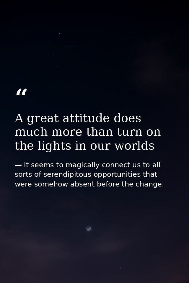 A great attitude does much more than turn on the lights in our worlds — it seems to magically connect us to all sorts of serendipitous opportunities that were somehow absent before the change.