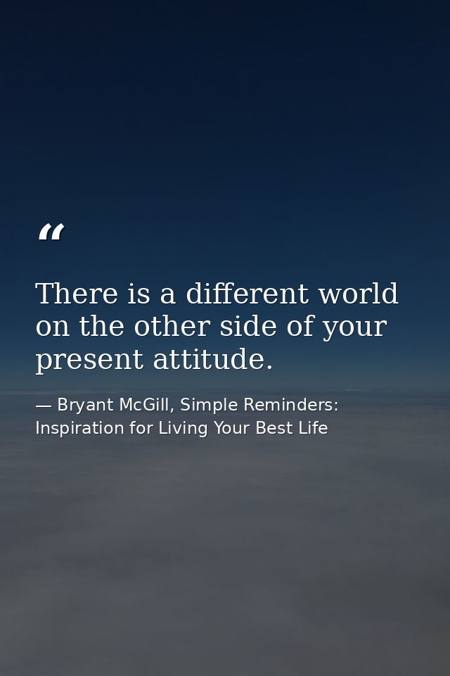 There is a different world on the other side of your present attitude. — Bryant McGill, Simple Reminders: Inspiration for Living Your Best Life