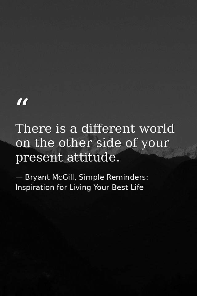 There is a different world on the other side of your present attitude. — Bryant McGill, Simple Reminders: Inspiration for Living Your Best Life