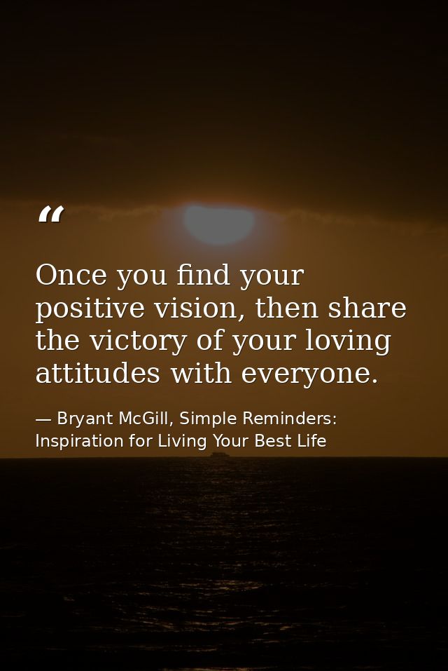 Once you find your positive vision, then share the victory of your loving attitudes with everyone. — Bryant McGill, Simple Reminders: Inspiration for Living Your Best Life