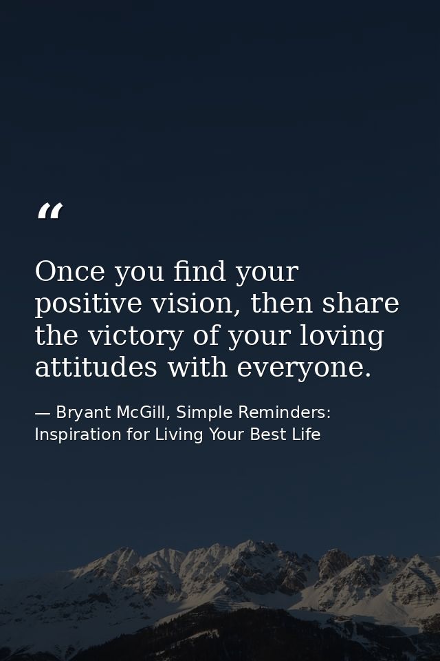 Once you find your positive vision, then share the victory of your loving attitudes with everyone. — Bryant McGill, Simple Reminders: Inspiration for Living Your Best Life