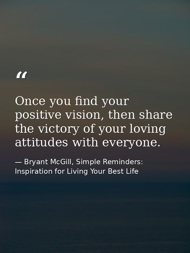 Once you find your positive vision, then share the victory of your loving attitudes with everyone. — Bryant McGill, Simple Reminders: Inspiration for Living Your Best Life