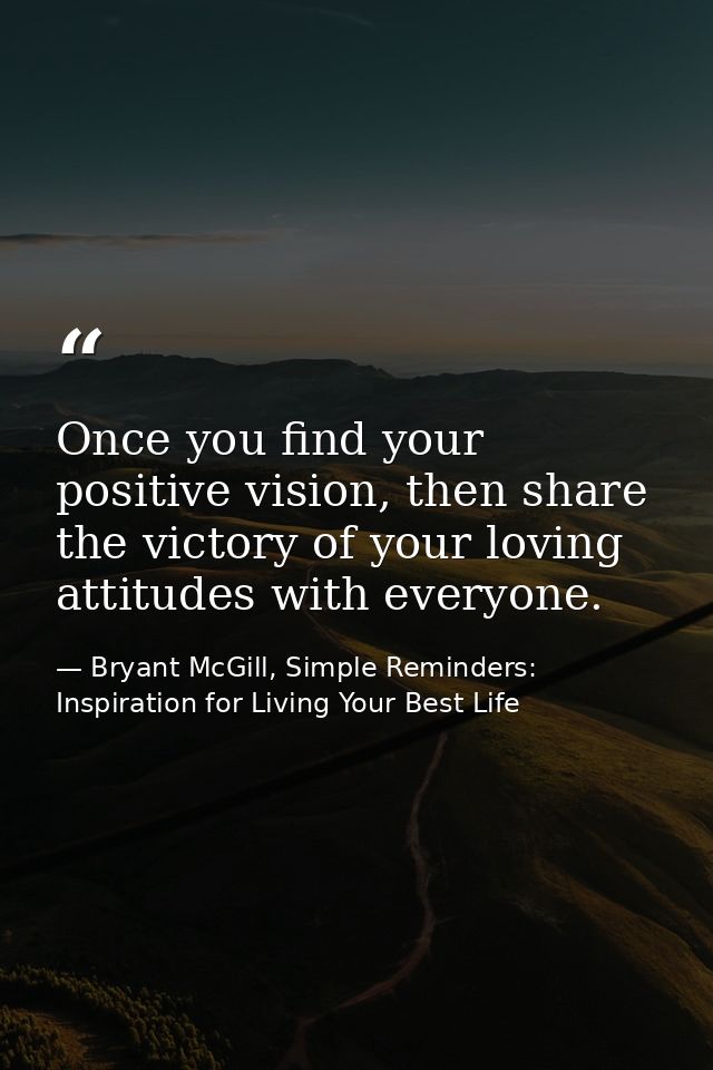 Once you find your positive vision, then share the victory of your loving attitudes with everyone. — Bryant McGill, Simple Reminders: Inspiration for Living Your Best Life