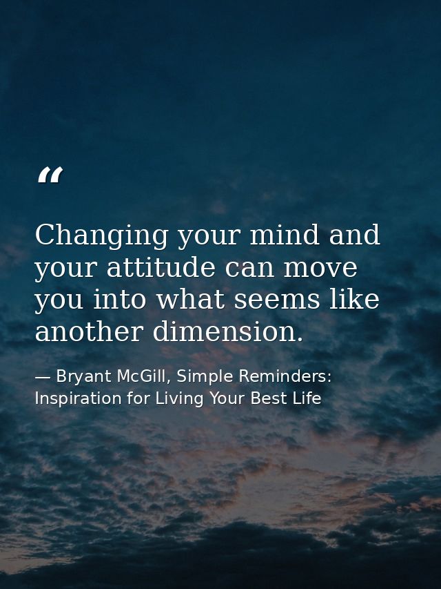 Changing your mind and your attitude can move you into what seems like another dimension. — Bryant McGill, Simple Reminders: Inspiration for Living Your Best Life