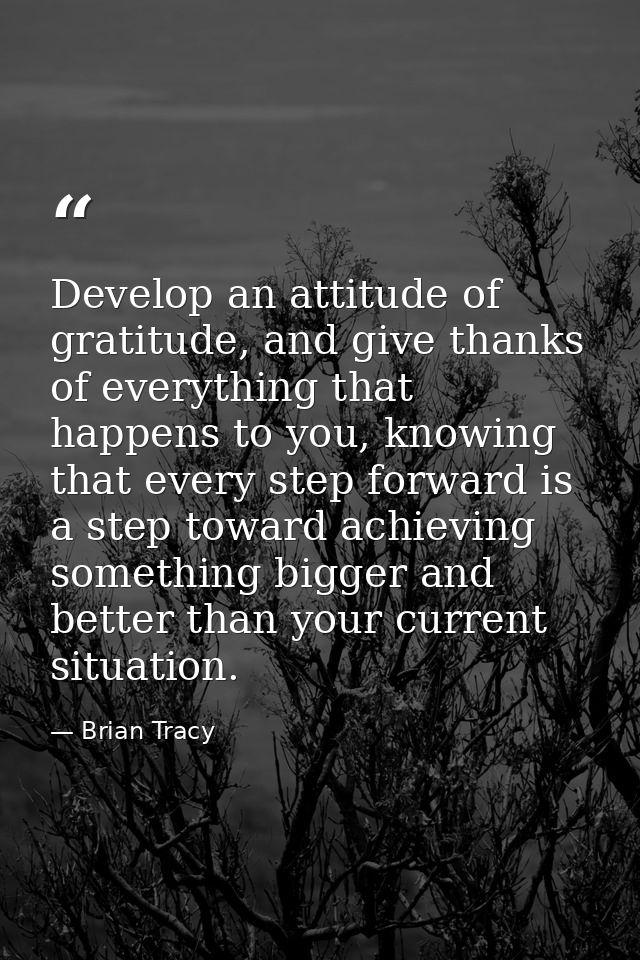 Develop an attitude of gratitude, and give thanks of everything that happens to you, knowing that every step forward is  — Brian Tracy