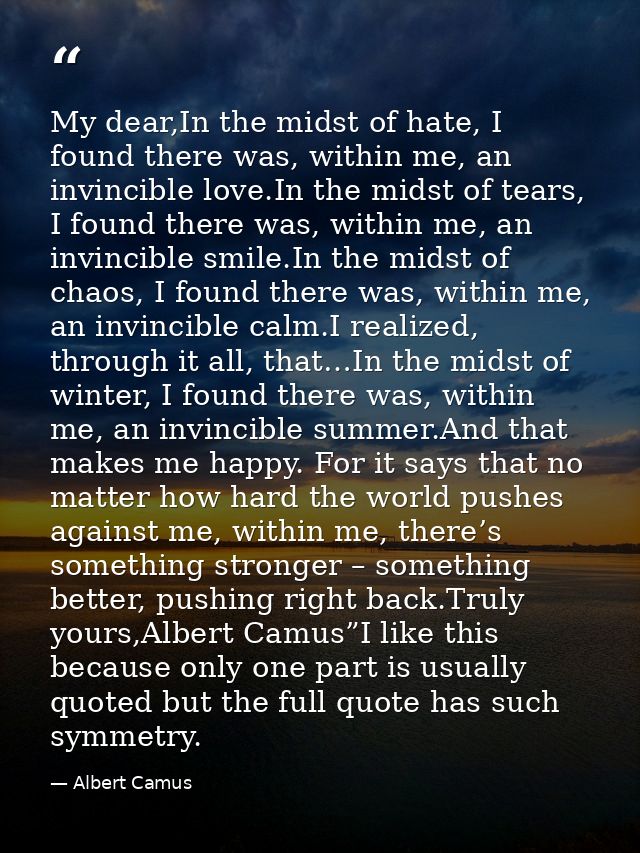 My dear,In the midst of hate, I found there was, within me, an invincible love.In the midst of tears, I found there was, — Albert Camus