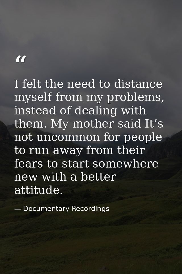 I felt the need to distance myself from my problems, instead of dealing with them. My mother said It’s not uncommon for  — Documentary Recordings