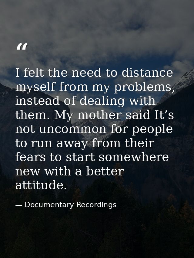 I felt the need to distance myself from my problems, instead of dealing with them. My mother said It’s not uncommon for  — Documentary Recordings