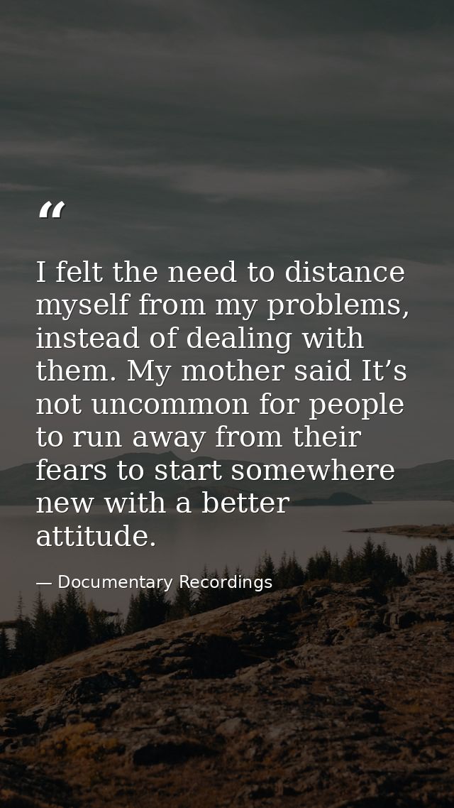 I felt the need to distance myself from my problems, instead of dealing with them. My mother said It’s not uncommon for  — Documentary Recordings