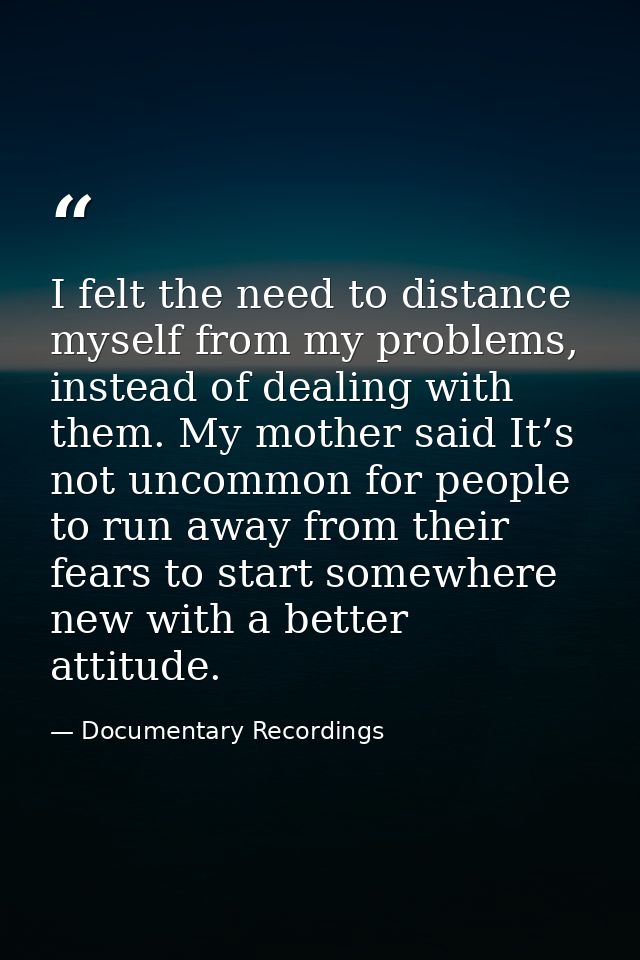 I felt the need to distance myself from my problems, instead of dealing with them. My mother said It’s not uncommon for  — Documentary Recordings