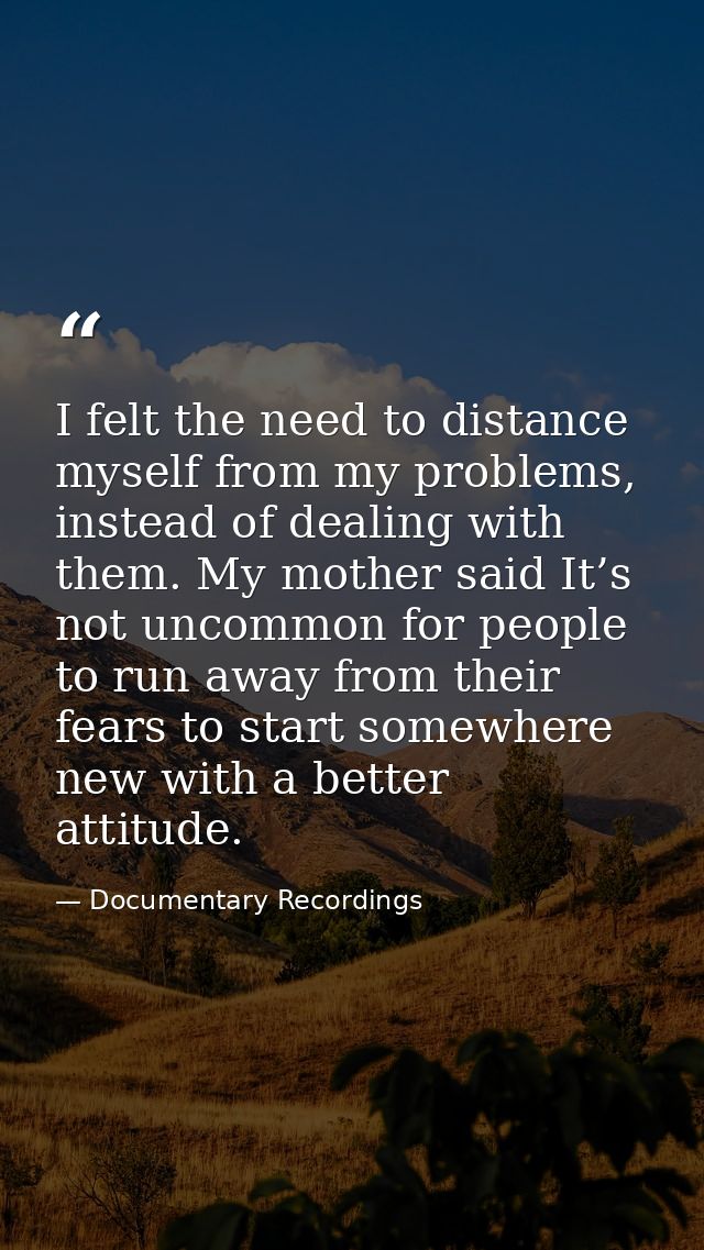 I felt the need to distance myself from my problems, instead of dealing with them. My mother said It’s not uncommon for  — Documentary Recordings