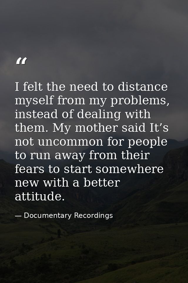I felt the need to distance myself from my problems, instead of dealing with them. My mother said It’s not uncommon for  — Documentary Recordings