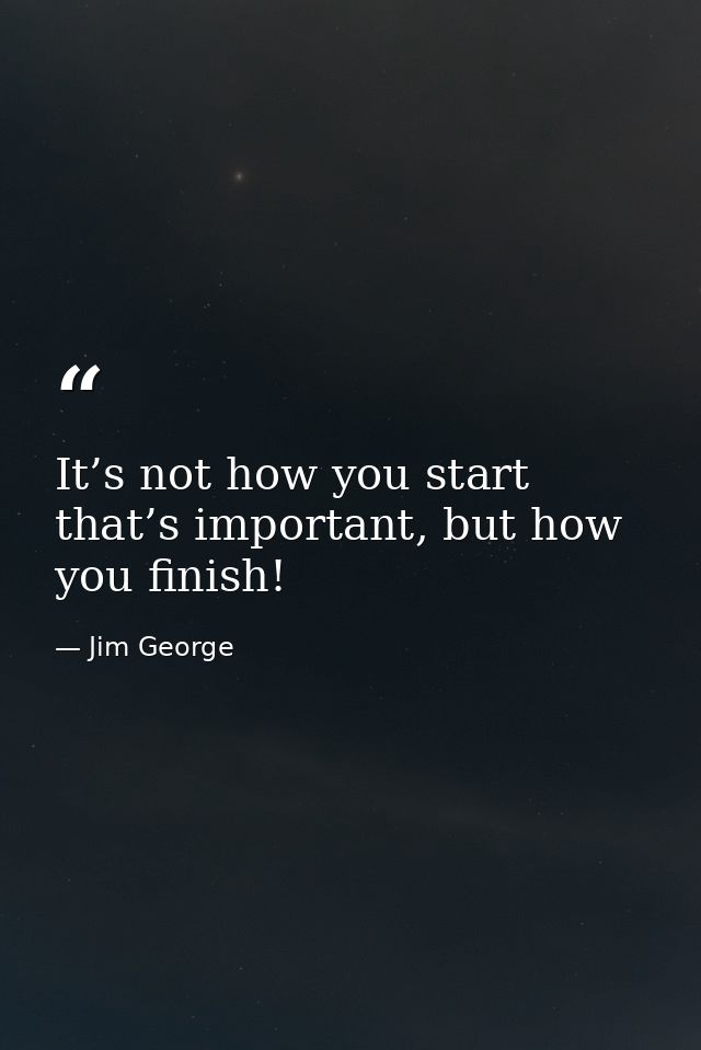 It’s not how you start that’s important, but how you finish! — Jim George